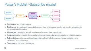 Proprietary & Confidential |
Pulsarʼs Publish-Subscribe model
20
● Producers send messages.
● Topics are an ordered, named channels that producers use to transmit messages to
subscribed consumers.
● Messages belong to a topic and contain an arbitrary payload.
● Brokers handle connections and routes messages between producers / consumers.
● Subscriptions are named configuration rules that determine how messages are
delivered to consumers.
● Consumers receive messages.
Broker
Subscription
Consumer 1
Consumer 2
Consumer 3
Topic
Producer 1
Producer 2
 