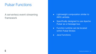 Proprietary & Confidential | 28
A serverless event streaming
framework
Pulsar Functions
● Lightweight computation similar to
AWS Lambda.
● Specifically designed to use Apache
Pulsar as a message bus.
● Function runtime can be located
within Pulsar Broker.
● Java Functions
 