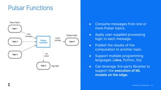 Proprietary & Confidential | 29
Pulsar Functions
● Consume messages from one or
more Pulsar topics.
● Apply user-supplied processing
logic to each message.
● Publish the results of the
computation to another topic.
● Support multiple programming
languages (Java, Python, Go)
● Can leverage 3rd-party libraries to
support the execution of ML
models on the edge.
 
