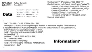 {
"title" : "BUS 76 - Oct 17, 2022 04:38:41 PM",
"description" : "Bus route 76 is operating on a detour in Hasbrouck Heights. Terrace Avenue
is closed from Paterson Avenue to Madison Avenue for utility work.Buses will use Paterson",
"link" : "https://www.njtransit.com/node/1540960",
"guid" : "https://www.njtransit.com/node/1540960",
"advisoryAlert" : 0,
"pubDate" : "Oct 17, 2022 04:38:41 PM",
"ts" : "1666039443600",
"companyname" : "newjersey",
"uuid" : "3b19dd32-db1e-4320-ba9a-f6bfd4a87bb9",
"servicename" : "bus"
}
<?xml version="1.0" encoding="ISO-8859-1"?>
<?xml-stylesheet href="latest_ob.xsl" type="text/xsl"?>
<current_observation><temp_c>20.0</temp_c>
<pressure_string>1019.1 mb</pressure_string>
<pressure_mb>1019.1</pressure_mb>
<pressure_in>30.17</pressure_in>
<dewpoint_string>26.6 F</dewpoint_string>
</current_observation>
Data
Information?
'aircraft': [{'hex': 'ae6d7a',
'alt_baro': 25000, 'mlat': [],
'tisb': [], 'messages': 177,
'seen': 0.1, 'rssi': -22.7}
 