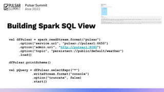 Building Spark SQL View
val dfPulsar = spark.readStream.format("pulsar")
.option("service.url", "pulsar://pulsar1:6650")
.option("admin.url", "http://pulsar1:8080")
.option("topic", "persistent://public/default/weather")
.load()
dfPulsar.printSchema()
val pQuery = dfPulsar.selectExpr("*")
.writeStream.format("console")
.option("truncate", false)
.start()
 