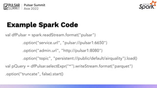 Example Spark Code
val dfPulsar = spark.readStream.format("pulsar")
.option("service.url", "pulsar://pulsar1:6650")
.option("admin.url", "http://pulsar1:8080")
.option("topic", "persistent://public/default/airquality").load()
val pQuery = dfPulsar.selectExpr("*").writeStream.format("parquet")
.option("truncate", false).start()
 