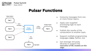 Pulsar Functions
● Consume messages from one
or more Pulsar topics.
● Apply user-supplied
processing logic to each
message.
● Publish the results of the
computation to another topic.
● Support multiple programming
languages (Java, Python, Go)
● Can leverage 3rd-party
libraries to support the
execution of ML models on the
edge.
 
