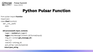 from pulsar import Function
import json
class Chat(Function):
def __init__(self):
pass
def process(self, input, context):
logger = context.get_logger()
logger.info("Message Content: {0}".format(input))
msg_id = context.get_message_id()
row = { }
row['id'] = str(msg_id)
json_string = json.dumps(row)
return json_string
Python Pulsar Function
 