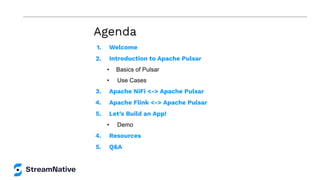 Agenda
1. Welcome
2. Introduction to Apache Pulsar
• Basics of Pulsar
• Use Cases
3. Apache NiFi <-> Apache Pulsar
4. Apache Flink <-> Apache Pulsar
5. Let’s Build an App!
• Demo
4. Resources
5. Q&A
 