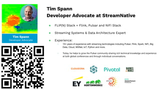Tim Spann
Developer Advocate
Tim Spann
Developer Advocate at StreamNative
● FLiP(N) Stack = Flink, Pulsar and NiFi Stack
● Streaming Systems & Data Architecture Expert
● Experience:
○ 15+ years of experience with streaming technologies including Pulsar, Flink, Spark, NiFi, Big
Data, Cloud, MXNet, IoT, Python and more.
○ Today, he helps to grow the Pulsar community sharing rich technical knowledge and experience
at both global conferences and through individual conversations.
 