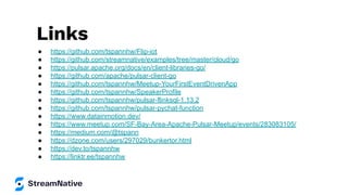 Links
● https://github.com/tspannhw/Flip-iot
● https://github.com/streamnative/examples/tree/master/cloud/go
● https://pulsar.apache.org/docs/en/client-libraries-go/
● https://github.com/apache/pulsar-client-go
● https://github.com/tspannhw/Meetup-YourFirstEventDrivenApp
● https://github.com/tspannhw/SpeakerProfile
● https://github.com/tspannhw/pulsar-flinksql-1.13.2
● https://github.com/tspannhw/pulsar-pychat-function
● https://www.datainmotion.dev/
● https://www.meetup.com/SF-Bay-Area-Apache-Pulsar-Meetup/events/283083105/
● https://medium.com/@tspann
● https://dzone.com/users/297029/bunkertor.html
● https://dev.to/tspannhw
● https://linktr.ee/tspannhw
 