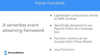 ● Lightweight computation similar
to AWS Lambda.
● Speciﬁcally designed to use
Apache Pulsar as a message
bus.
● Function runtime can be
located within Pulsar Broker.
● Java Functions
A serverless event
streaming framework
Pulsar Functions
 