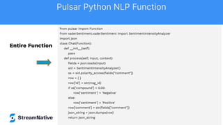 from pulsar import Function
from vaderSentiment.vaderSentiment import SentimentIntensityAnalyzer
import json
class Chat(Function):
def __init__(self):
pass
def process(self, input, context):
ﬁelds = json.loads(input)
sid = SentimentIntensityAnalyzer()
ss = sid.polarity_scores(ﬁelds["comment"])
row = { }
row['id'] = str(msg_id)
if ss['compound'] < 0.00:
row['sentiment'] = 'Negative'
else:
row['sentiment'] = 'Positive'
row['comment'] = str(ﬁelds["comment"])
json_string = json.dumps(row)
return json_string
Entire Function
Pulsar Python NLP Function
 