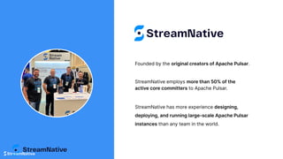 Founded by the original creators of Apache Pulsar.
StreamNative has more experience designing,
deploying, and running large-scale Apache Pulsar
instances than any team in the world.
StreamNative employs more than 50% of the
active core committers to Apache Pulsar.
 