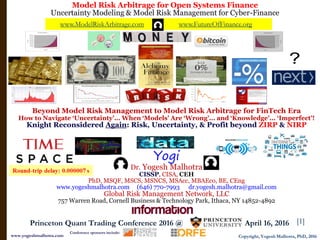 [1]
www.ModelRiskArbitrage.com www.FutureOfFinance.org
Model Risk Arbitrage for Open Systems Finance
Uncertainty Modeling & Model Risk Management for Cyber-Finance
Copyright, Yogesh Malhotra, PhD, 2016www.yogeshmalhotra.com
Princeton Quant Trading Conference 2016 @ , April 16, 2016
Conference sponsors include:
Beyond Model Risk Management to Model Risk Arbitrage for FinTech Era
How to Navigate ‘Uncertainty’... When ‘Models’ Are ‘Wrong’... and ‘Knowledge’... ‘Imperfect’!
Knight Reconsidered Again: Risk, Uncertainty, & Profit beyond ZIRP & NIRP
Yogi
Dr. Yogesh Malhotra
CISSP, CISA, CEH
PhD, MSQF, MSCS, MSNCS, MSAcc, MBAEco, BE, CEng
www.yogeshmalhotra.com (646) 770-7993 dr.yogesh.malhotra@gmail.com
Global Risk Management Network, LLC
757 Warren Road, Cornell Business & Technology Park, Ithaca, NY 14852-4892
 