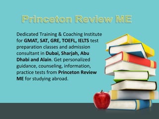 Dedicated Training & Coaching Institute
for GMAT, SAT, GRE, TOEFL, IELTS test
preparation classes and admission
consultant in Dubai, Sharjah, Abu
Dhabi and Alain. Get personalized
guidance, counseling, information,
practice tests from Princeton Review
ME for studying abroad.
 