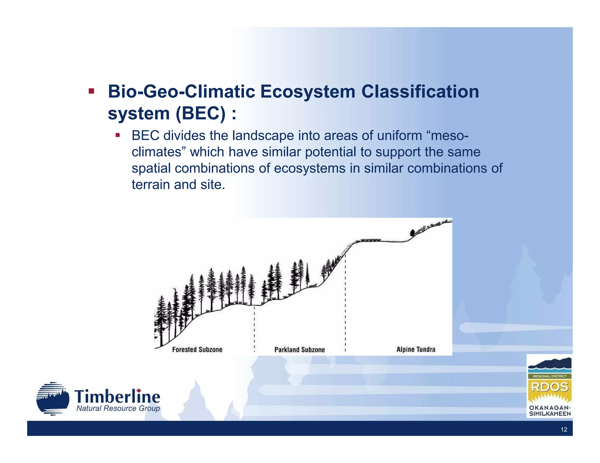 Bio-Geo-Climatic Ecosystem Classification
system (BEC) :
  BEC divides the landscape into areas of uniform “meso-
  climates” which have similar potential to support the same
  spatial combinations of ecosystems in similar combinations of
  terrain and site.




                                                                  12
 