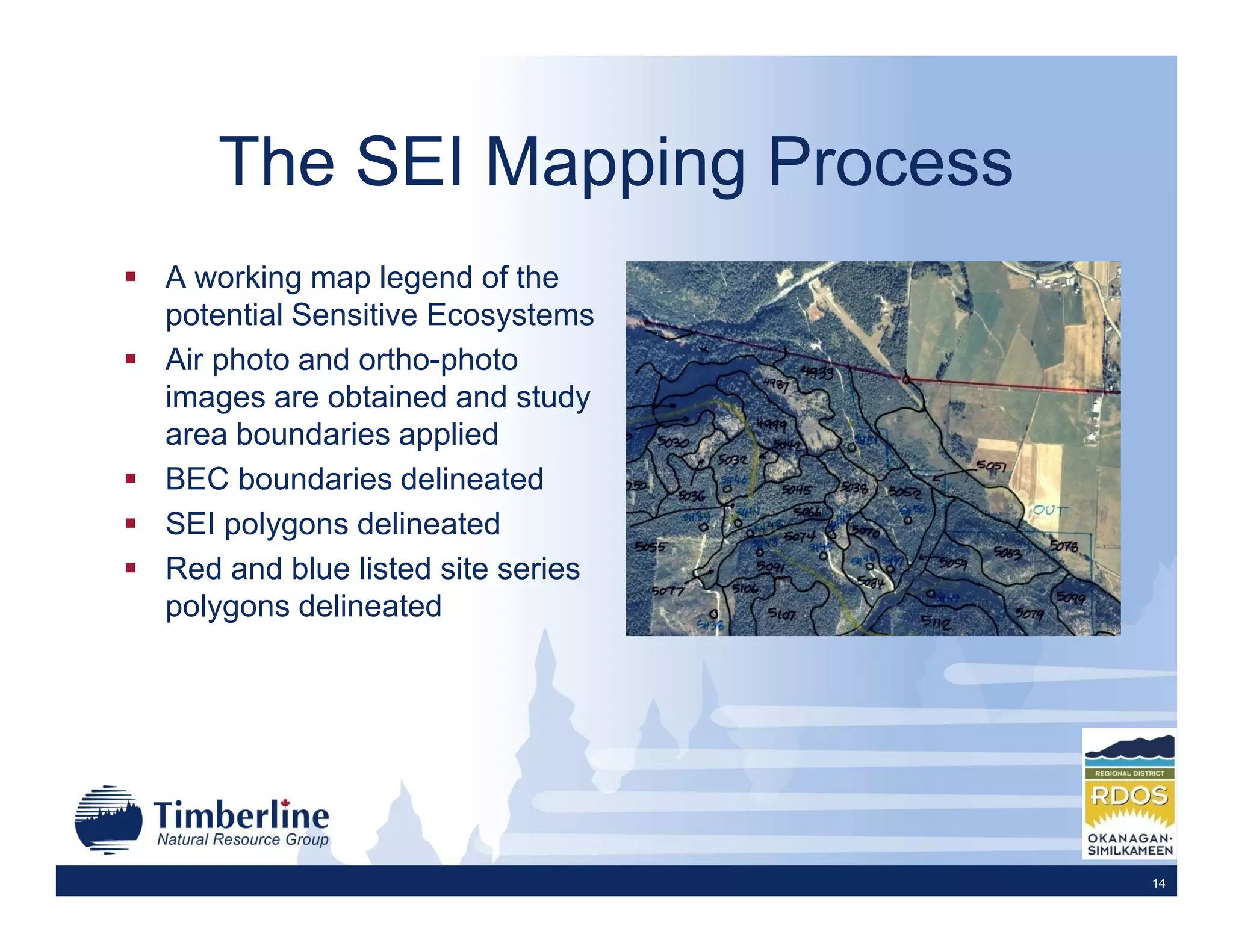 The SEI Mapping Process
A working map legend of the
potential Sensitive Ecosystems
Air photo and ortho-photo
images are obtained and study
area boundaries applied
BEC boundaries delineated
SEI polygons delineated
Red and blue listed site series
polygons delineated




                                  14
 