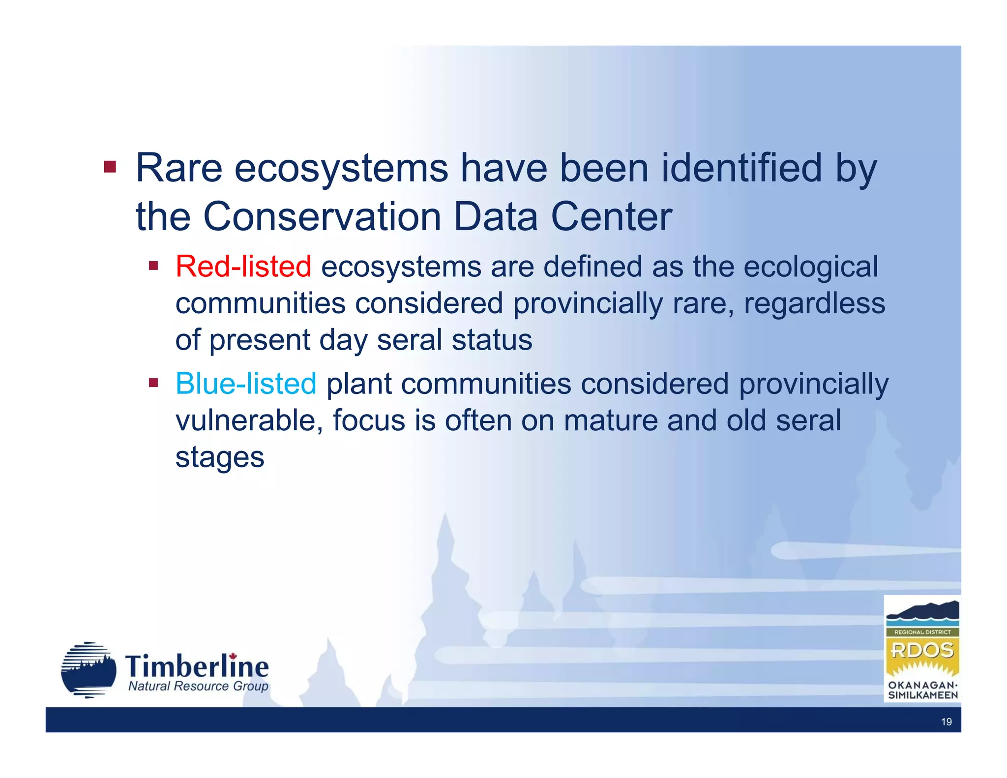Rare ecosystems have been identified by
the Conservation Data Center
  Red-listed ecosystems are defined as the ecological
  communities considered provincially rare, regardless
  of present day seral status
  Blue-listed plant communities considered provincially
  vulnerable, focus is often on mature and old seral
  stages




                                                          19
 