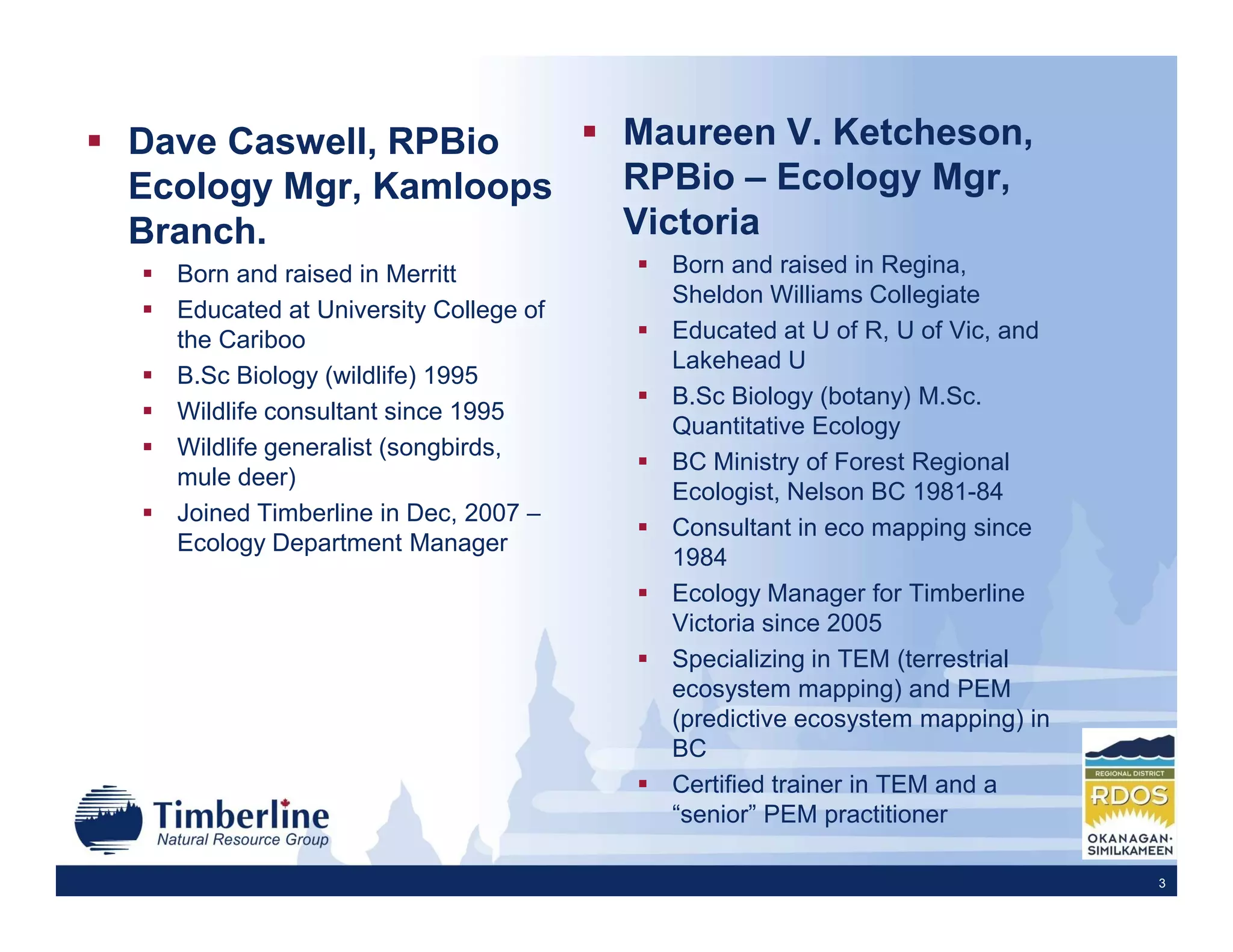 Dave Caswell, RPBio                   Maureen V. Ketcheson,
Ecology Mgr, Kamloops                 RPBio – Ecology Mgr,
Branch.                               Victoria
  Born and raised in Merritt            Born and raised in Regina,
                                        Sheldon Williams Collegiate
  Educated at University College of
  the Cariboo                           Educated at U of R, U of Vic, and
                                        Lakehead U
  B.Sc Biology (wildlife) 1995
                                        B.Sc Biology (botany) M.Sc.
  Wildlife consultant since 1995
                                        Quantitative Ecology
  Wildlife generalist (songbirds,
                                        BC Ministry of Forest Regional
  mule deer)
                                        Ecologist, Nelson BC 1981-84
  Joined Timberline in Dec, 2007 –
                                        Consultant in eco mapping since
  Ecology Department Manager
                                        1984
                                        Ecology Manager for Timberline
                                        Victoria since 2005
                                        Specializing in TEM (terrestrial
                                        ecosystem mapping) and PEM
                                        (predictive ecosystem mapping) in
                                        BC
                                        Certified trainer in TEM and a
                                        “senior” PEM practitioner

                                                                            3
 
