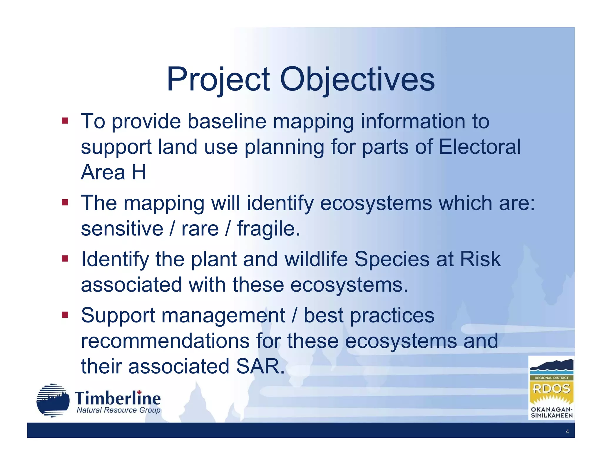 Project Objectives
To provide baseline mapping information to
support land use planning for parts of Electoral
Area H
The mapping will identify ecosystems which are:
sensitive / rare / fragile.
Identify the plant and wildlife Species at Risk
associated with these ecosystems.
Support management / best practices
recommendations for these ecosystems and
their associated SAR.

                                                   4
 