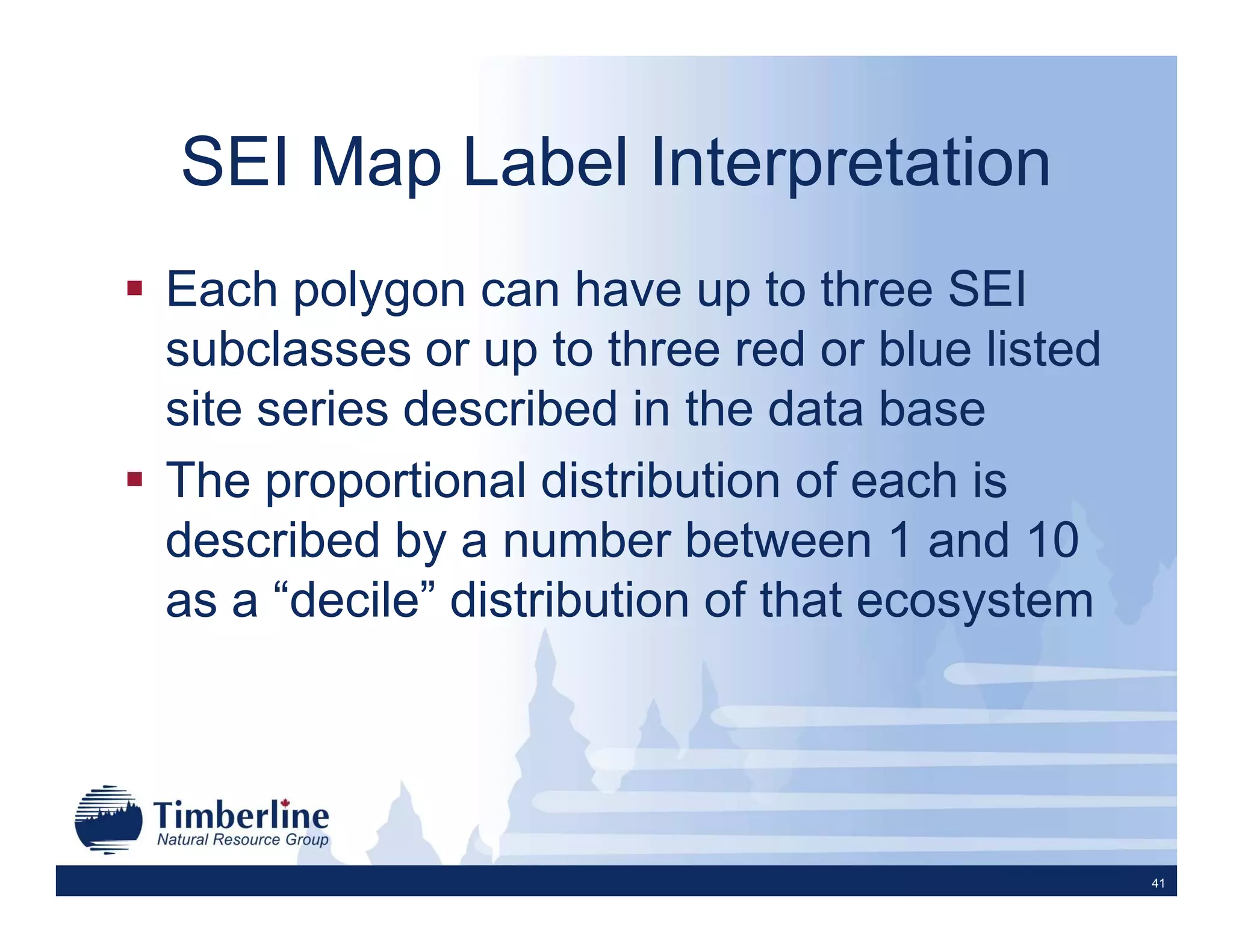 SEI Map Label Interpretation
Each polygon can have up to three SEI
subclasses or up to three red or blue listed
site series described in the data base
The proportional distribution of each is
described by a number between 1 and 10
as a “decile” distribution of that ecosystem




                                               41
 