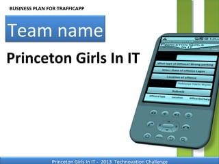 BUSINESS PLAN FOR TRAFFICAPP



Team name
Princeton Girls In IT




               Princeton Girls In IT - 2013 Technovation Challenge
 