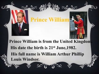 Prince William

Prince William is from the United Kingdom.
His date the birth is 21st June,1982.
His full name is William Arthur Phillip
Louis Windsor.

 