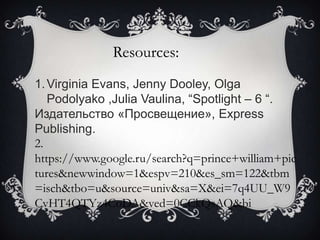 Resources:
1. Virginia Evans, Jenny Dooley, Olga
Podolyako ,Julia Vaulina, “Spotlight – 6 “.
Издательство «Просвещение», Express
Publishing.
2.
https://www.google.ru/search?q=prince+william+pic
tures&newwindow=1&espv=210&es_sm=122&tbm
=isch&tbo=u&source=univ&sa=X&ei=7q4UU_W9
CvHT4QTYz4CoDA&ved=0CCkQsAQ&bi

 