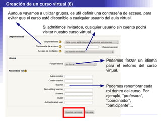 Creación de un curso virtual (6)

Aunque vayamos a utilizar grupos, es útil definir una contraseña de acceso, para
evitar que el curso esté disponible a cualquier usuario del aula virtual.

                   Si admitimos invitados, cualquier usuario sin cuenta podrá
                   visitar nuestro curso virtual.




                                                      Podemos forzar un idioma
                                                      para el entorno del curso
                                                      virtual.


                                                      Podemos renombrar cada
                                                      rol dentro del curso. Por
                                                      ejemplo, “profesora”,
                                                      “coordinador”,
                                                      “participante”...
 