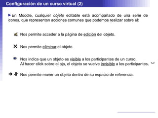 Configuración de un curso virtual (2)

►En Moodle, cualquier objeto editable está acompañado de una serie de
iconos, que representan acciones comunes que podemos realizar sobre él:


      Nos permite acceder a la página de edición del objeto.


      Nos permite eliminar el objeto.


      Nos indica que un objeto es visible a los participantes de un curso.
      Al hacer click sobre el ojo, el objeto se vuelve invisible a los participantes.

      Nos permite mover un objeto dentro de su espacio de referencia.
 