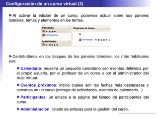 Configuración de un curso virtual (3)

 ►Al activar la edición de un curso, podemos actuar sobre sus paneles
 laterales, temas y elementos en los temas.




 ►Centrándonos en los bloques de los paneles laterales, los más habituales
 son:
     ►Calendario: muestra un pequeño calendario con eventos definidos por
     el propio usuario, por el profesor de un curso o por el administrador del
     Aula Virtual.
     ►Eventos próximos: indica cuáles son las fechas más destacadas y
     cercanas en un curso (entrega de actividades, eventos de calendario...)
     ►Participantes: un enlace a la página del listado de participantes del
     curso.
     ►Administración: listado de enlaces para la gestión del curso.
 