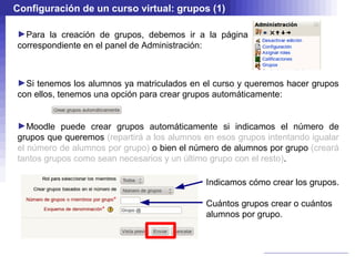 Configuración de un curso virtual: grupos (1)

►Para la creación de grupos, debemos ir a la página
correspondiente en el panel de Administración:



►Si tenemos los alumnos ya matriculados en el curso y queremos hacer grupos
con ellos, tenemos una opción para crear grupos automáticamente:


►Moodle puede crear grupos automáticamente si indicamos el número de
grupos que queremos (repartirá a los alumnos en esos grupos intentando igualar
el número de alumnos por grupo) o bien el número de alumnos por grupo (creará
tantos grupos como sean necesarios y un último grupo con el resto).

                                             Indicamos cómo crear los grupos.

                                             Cuántos grupos crear o cuántos
                                             alumnos por grupo.
 