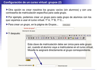 Configuración de un curso virtual: grupos (2)

 ►Otra opción es crear nosotros los grupos vacíos (sin alumnos) y con una
 contraseña de matriculación específica para cada grupo.
 ►Por ejemplo, podemos crear un grupo para cada grupo de alumnos con los
 que vayamos a usar el curso virtual: 1º A, 1º B, 1º C...
 ►Para crear un grupo, en la página de Grupos...


 ►Y después:



                    Esta clave de matriculación debe ser única para este grupo:
                    así, cuando el alumno vaya a matricularse en el curso virtual,
                    Moodle le asignará directamente al grupo correspondiente.
 