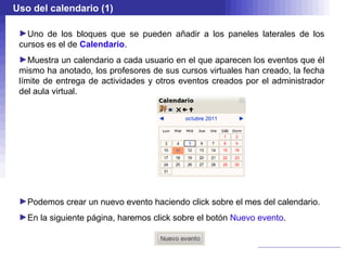 Uso del calendario (1)

 ►Uno de los bloques que se pueden añadir a los paneles laterales de los
 cursos es el de Calendario.
 ►Muestra un calendario a cada usuario en el que aparecen los eventos que él
 mismo ha anotado, los profesores de sus cursos virtuales han creado, la fecha
 límite de entrega de actividades y otros eventos creados por el administrador
 del aula virtual.




 ►Podemos crear un nuevo evento haciendo click sobre el mes del calendario.
 ►En la siguiente página, haremos click sobre el botón Nuevo evento.
 