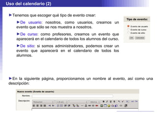 Uso del calendario (2)

 ►Tenemos que escoger qué tipo de evento crear:
     ►De usuario: nosotros, como usuarios, creamos un
     evento que sólo se nos muestra a nosotros.
     ►De curso: como profesores, creamos un evento que
     aparecerá en el calendario de todos los alumnos del curso.
     ►De sitio: si somos administradores, podemos crear un
     evento que aparecerá en el calendario de todos los
     alumnos.




 ►En la siguiente página, proporcionamos un nombre al evento, así como una
 descripción:
 