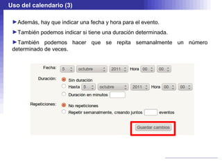 Uso del calendario (3)

 ►Además, hay que indicar una fecha y hora para el evento.
 ►También podemos indicar si tiene una duración determinada.
 ►También podemos hacer que se repita semanalmente un número
 determinado de veces.
 