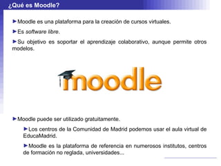 ¿Qué es Moodle?

 ►Moodle es una plataforma para la creación de cursos virtuales.
 ►Es software libre.
 ►Su objetivo es soportar el aprendizaje colaborativo, aunque permite otros
 modelos.




 ►Moodle puede ser utilizado gratuitamente.
     ►Los centros de la Comunidad de Madrid podemos usar el aula virtual de
     EducaMadrid.
     ►Moodle es la plataforma de referencia en numerosos institutos, centros
     de formación no reglada, universidades...
 