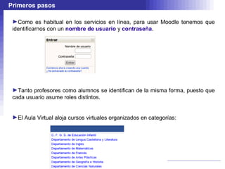 Primeros pasos

 ►Como es habitual en los servicios en línea, para usar Moodle tenemos que
 identificarnos con un nombre de usuario y contraseña.




 ►Tanto profesores como alumnos se identifican de la misma forma, puesto que
 cada usuario asume roles distintos.


 ►El Aula Virtual aloja cursos virtuales organizados en categorías:
 