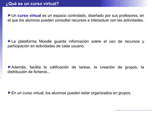 ¿Qué es un curso virtual?

►Un curso virtual es un espacio controlado, diseñado por sus profesores, en
el que los alumnos pueden consultar recursos e interactuar con las actividades.




►La plataforma Moodle guarda información sobre el uso de recursos y
participación en actividades de cada usuario.




►Además, facilita la calificación de tareas, la creación de grupos, la
distribución de ficheros...




►En un curso virtual, los alumnos pueden estar organizados en grupos.
 