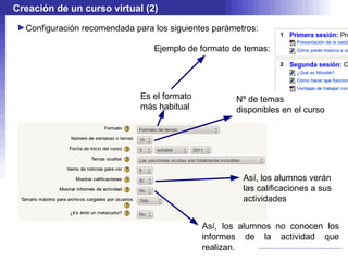 Creación de un curso virtual (2)
►Configuración recomendada para los siguientes parámetros:

                                Ejemplo de formato de temas:




                             Es el formato          Nº de temas
                             más habitual           disponibles en el curso




                                                      Así, los alumnos verán
                                                      las calificaciones a sus
                                                      actividades


                                             Así, los alumnos no conocen los
                                             informes de la actividad que
                                             realizan.
 