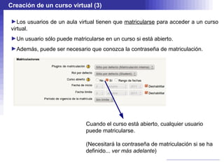 Creación de un curso virtual (3)

►Los usuarios de un aula virtual tienen que matricularse para acceder a un curso
virtual.
►Un usuario sólo puede matricularse en un curso si está abierto.
►Además, puede ser necesario que conozca la contraseña de matriculación.




                             Cuando el curso está abierto, cualquier usuario
                             puede matricularse.

                             (Necesitará la contraseña de matriculación si se ha
                             definido... ver más adelante)
 