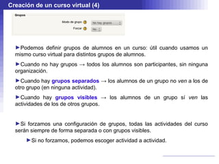 Creación de un curso virtual (4)




  ►Podemos definir grupos de alumnos en un curso: útil cuando usamos un
  mismo curso virtual para distintos grupos de alumnos.
  ►Cuando no hay grupos → todos los alumnos son participantes, sin ninguna
  organización.
  ►Cuando hay grupos separados → los alumnos de un grupo no ven a los de
  otro grupo (en ninguna actividad).
  ►Cuando hay grupos visibles → los alumnos de un grupo sí ven las
  actividades de los de otros grupos.


  ►Si forzamos una configuración de grupos, todas las actividades del curso
  serán siempre de forma separada o con grupos visibles.
      ►Si no forzamos, podemos escoger actividad a actividad.
 