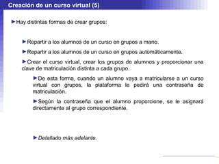 Creación de un curso virtual (5)

►Hay distintas formas de crear grupos:


    ►Repartir a los alumnos de un curso en grupos a mano.
    ►Repartir a los alumnos de un curso en grupos automáticamente.
    ►Crear el curso virtual, crear los grupos de alumnos y proporcionar una
    clave de matriculación distinta a cada grupo.
        ►De esta forma, cuando un alumno vaya a matricularse a un curso
        virtual con grupos, la plataforma le pedirá una contraseña de
        matriculación.
        ►Según la contraseña que el alumno proporcione, se le asignará
        directamente al grupo correspondiente.




        ►Detallado más adelante.
 