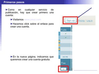 Primeros pasos Como en cualquier servicio de publicación, hay que crear primero una cuenta: Visitamos  www.prezi.com Hacemos click sobre el enlace para crear una cuenta. En la nueva página, indicamos que queremos crear una cuenta gratuita: 