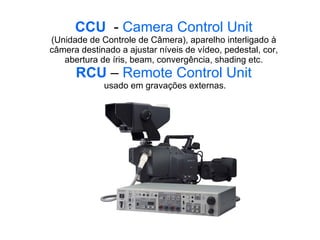 CCU   -  Camera Control Unit (Unidade de Controle de Câmera), aparelho interligado à câmera destinado a ajustar níveis de vídeo, pedestal, cor, abertura de íris, beam, convergência, shading etc. RCU   –  Remote Control Unit  usado em gravações externas. 