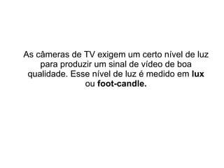 As câmeras de TV exigem um certo nível de luz para produzir um sinal de vídeo de boa qualidade. Esse nível de luz é medido em  lux  ou  foot-candle. 
