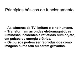 As câmeras de TV  imitam o olho humano. -  Transformam as ondas eletromagnéticas luminosas incidentes e refletidas num objeto, em pulsos de energia elétrica.  -  Os pulsos podem ser reproduzidos como imagens numa tela ou serem gravados.  Princípios básicos de funcionamento 