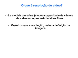 O que é resolução de vídeo? é a medida que afere (mede) a capacidade da câmera de vídeo em reproduzir detalhes finos.  Quanto maior a resolução, maior a definição da imagem. 