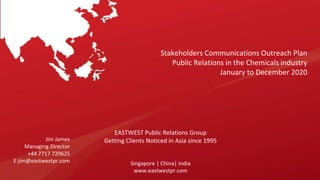 EASTWEST Public Relations Group
Getting Clients Noticed in Asia since 1995
Singapore | China| India
www.eastwestpr.com
Stakeholders Communications Outreach Plan
Public Relations in the Chemicals industry
January to December 2020
Jim James
Managing Director
+44 7717 729625
E jim@eastwestpr.com
 