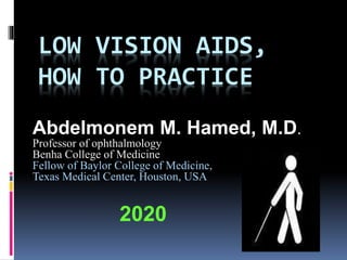 LOW VISION AIDS,
HOW TO PRACTICE
Abdelmonem M. Hamed, M.D.
Professor of ophthalmology
Benha College of Medicine
Fellow of Baylor College of Medicine,
Texas Medical Center, Houston, USA
2020
 