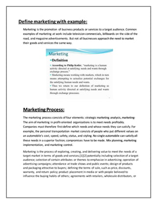 Define marketing with example:
Marketing is the promotion of business products or services to a target audience. Common
examples of marketing at work include television commercials, billboards on the side of the
road, and magazine advertisements. But not all businesses approach the need to market
their goods and services the same way.
Marketing Process:
The marketing process consists of four elements: strategic marketing analysis, marketing-
The aim of marketing in profit-oriented organizations is to meet needs profitably.
Companies must therefore first define which needs and whose needs they can satisfy. For
example, the personal transportation market consists of people who put different values on
an automobile’s cost, speed, safety, status, and styling. No single automobile can satisfy all
these needs in a superior fashion; compromises have to be made. Mix planning, marketing
implementation, and marketing control.
Marketing is the process of exploring, creating, and delivering value to meet the needs of a
target market in terms of goods and services;[1][2] potentially including selection of a target
audience; selection of certain attributes or themes to emphasize in advertising; operation of
advertising campaigns; attendance at trade shows and public events; design of products
and packaging attractive to buyers; defining the terms of sale, such as price, discounts,
warranty, and return policy; product placement in media or with people believed to
influence the buying habits of others; agreements with retailers, wholesale distributors, or
 
