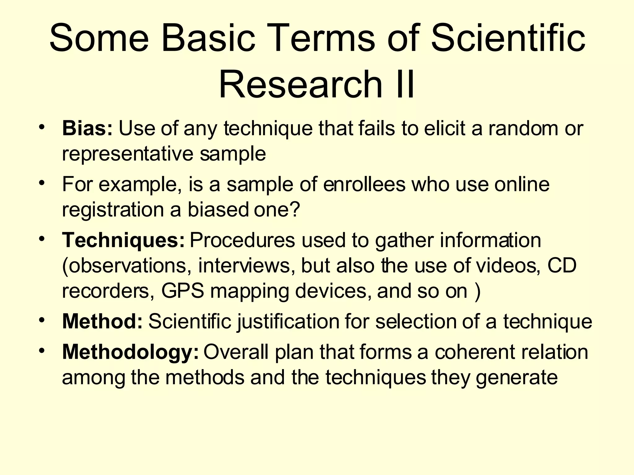 Some Basic Terms of Scientific Research II Bias:  Use of any technique that fails to elicit a random or representative sample For example, is a sample of enrollees who use online registration a biased one? Techniques:  Procedures used to gather information (observations, interviews, but also the use of videos, CD recorders, GPS mapping devices, and so on ) Method:  Scientific justification for selection of a technique Methodology:  Overall plan that forms a coherent relation among the methods and the techniques they generate 