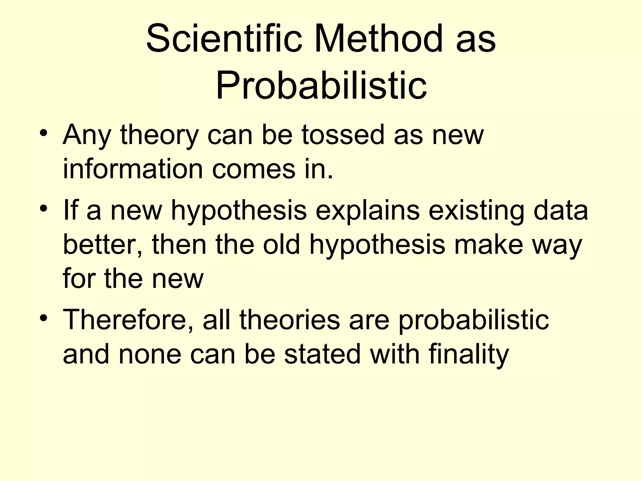 Scientific Method as Probabilistic Any theory can be tossed as new information comes in. If a new hypothesis explains existing data better, then the old hypothesis make way for the new Therefore, all theories are probabilistic and none can be stated with finality 